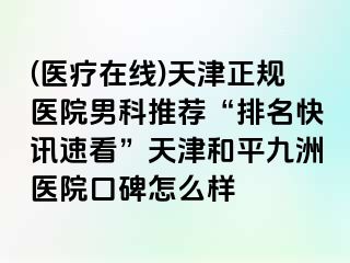 (医疗在线)天津正规医院男科推荐“排名快讯速看”天津和平九洲医院口碑怎么样