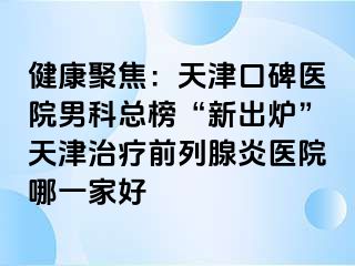 健康聚焦：天津口碑医院男科总榜“新出炉”天津治疗前列腺炎医院哪一家好