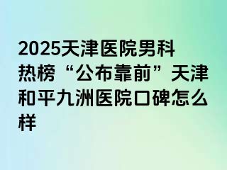 2025天津医院男科热榜“公布靠前”天津和平九洲医院口碑怎么样