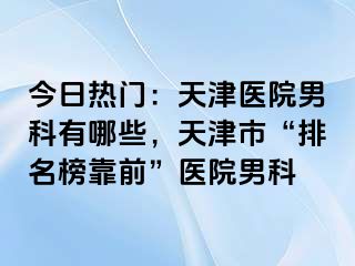 今日热门：天津医院男科有哪些，天津市“排名榜靠前”医院男科